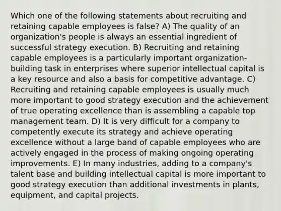 Which one of the following statements about recruiting and retaining capable employees is false? A) The quality of an organization's people is always an essential ingredient of successful strategy execution. B) Recruiting and retaining capable employees is a particularly important organization-building task in enterprises where superior intellectual capital is a key resource and also a basis for competitive advantage. C) Recruiting and retaining capable employees is usually much more important to good strategy execution and the achievement of true operating excellence than is assembling a capable top management team. D) It is very difficult for a company to competently execute its strategy and achieve operating excellence without a large band of capable employees who are actively engaged in the process of making ongoing operating improvements. E) In many industries, adding to a company's talent base and building intellectual capital is more important to good strategy execution than additional investments in plants, equipment, and capital projects.