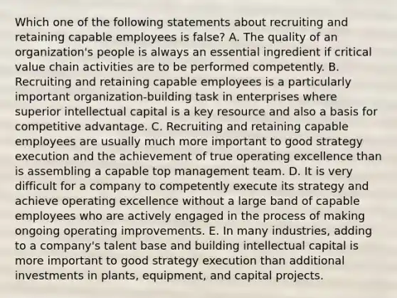 Which one of the following statements about recruiting and retaining capable employees is false? A. The quality of an organization's people is always an essential ingredient if critical value chain activities are to be performed competently. B. Recruiting and retaining capable employees is a particularly important organization-building task in enterprises where superior intellectual capital is a key resource and also a basis for competitive advantage. C. Recruiting and retaining capable employees are usually much more important to good strategy execution and the achievement of true operating excellence than is assembling a capable top management team. D. It is very difficult for a company to competently execute its strategy and achieve operating excellence without a large band of capable employees who are actively engaged in the process of making ongoing operating improvements. E. In many industries, adding to a company's talent base and building intellectual capital is more important to good strategy execution than additional investments in plants, equipment, and capital projects.