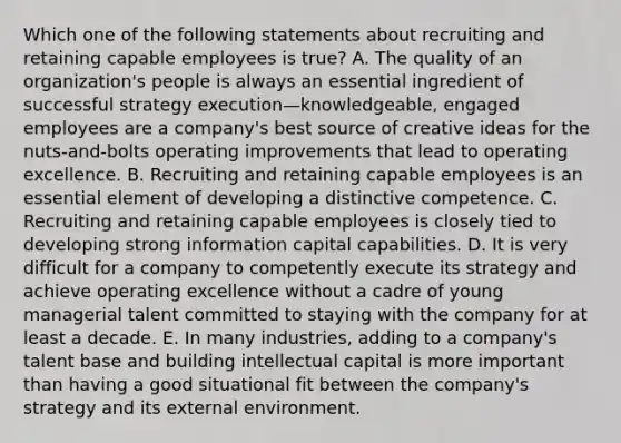 Which one of the following statements about recruiting and retaining capable employees is true? A. The quality of an organization's people is always an essential ingredient of successful strategy execution—knowledgeable, engaged employees are a company's best source of creative ideas for the nuts-and-bolts operating improvements that lead to operating excellence. B. Recruiting and retaining capable employees is an essential element of developing a distinctive competence. C. Recruiting and retaining capable employees is closely tied to developing strong information capital capabilities. D. It is very difficult for a company to competently execute its strategy and achieve operating excellence without a cadre of young managerial talent committed to staying with the company for at least a decade. E. In many industries, adding to a company's talent base and building intellectual capital is more important than having a good situational fit between the company's strategy and its external environment.