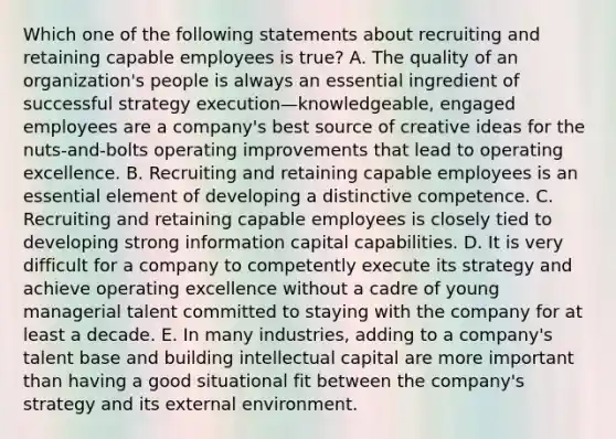 Which one of the following statements about recruiting and retaining capable employees is true? A. The quality of an organization's people is always an essential ingredient of successful strategy execution—knowledgeable, engaged employees are a company's best source of creative ideas for the nuts-and-bolts operating improvements that lead to operating excellence. B. Recruiting and retaining capable employees is an essential element of developing a distinctive competence. C. Recruiting and retaining capable employees is closely tied to developing strong information capital capabilities. D. It is very difficult for a company to competently execute its strategy and achieve operating excellence without a cadre of young managerial talent committed to staying with the company for at least a decade. E. In many industries, adding to a company's talent base and building intellectual capital are more important than having a good situational fit between the company's strategy and its external environment.