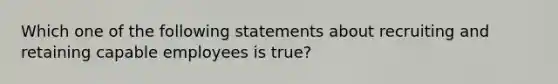 Which one of the following statements about recruiting and retaining capable employees is true?