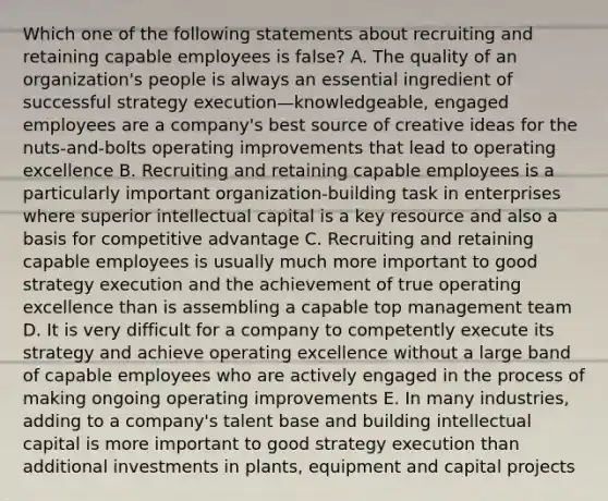 Which one of the following statements about recruiting and retaining capable employees is false? A. The quality of an organization's people is always an essential ingredient of successful strategy execution—knowledgeable, engaged employees are a company's best source of creative ideas for the nuts-and-bolts operating improvements that lead to operating excellence B. Recruiting and retaining capable employees is a particularly important organization-building task in enterprises where superior intellectual capital is a key resource and also a basis for competitive advantage C. Recruiting and retaining capable employees is usually much more important to good strategy execution and the achievement of true operating excellence than is assembling a capable top management team D. It is very difficult for a company to competently execute its strategy and achieve operating excellence without a large band of capable employees who are actively engaged in the process of making ongoing operating improvements E. In many industries, adding to a company's talent base and building intellectual capital is more important to good strategy execution than additional investments in plants, equipment and capital projects