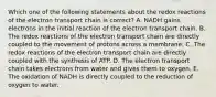 Which one of the following statements about the redox reactions of the electron transport chain is correct? A. NADH gains electrons in the initial reaction of the electron transport chain. B. The redox reactions of the electron transport chain are directly coupled to the movement of protons across a membrane. C. The redox reactions of the electron transport chain are directly coupled with the synthesis of ATP. D. The electron transport chain takes electrons from water and gives them to oxygen. E. The oxidation of NADH is directly coupled to the reduction of oxygen to water.