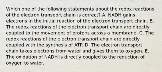 Which one of the following statements about the redox reactions of the electron transport chain is correct? A. NADH gains electrons in the initial reaction of the electron transport chain. B. The redox reactions of the electron transport chain are directly coupled to the movement of protons across a membrane. C. The redox reactions of the electron transport chain are directly coupled with the synthesis of ATP. D. The electron transport chain takes electrons from water and gives them to oxygen. E. The oxidation of NADH is directly coupled to the reduction of oxygen to water.