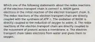 Which one of the following statements about the redox reactions of the electron transport chain is correct? a. NADH gains electrons in the initial reaction of the electron transport chain. b. The redox reactions of the electron transport chain are directly coupled with the synthesis of ATP. c. The oxidation of NADH is directly coupled to the reduction of oxygen to water. d. The redox reactions of the electron transport chain are directly coupled to the movement of protons across a membrane. e. The electron transport chain takes electrons from water and gives them to oxygen.