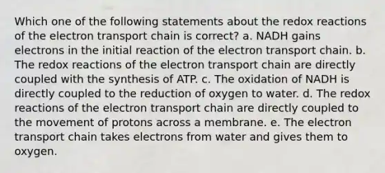 Which one of the following statements about the redox reactions of <a href='https://www.questionai.com/knowledge/k57oGBr0HP-the-electron-transport-chain' class='anchor-knowledge'>the electron transport chain</a> is correct? a. NADH gains electrons in the initial reaction of the electron transport chain. b. The redox reactions of the electron transport chain are directly coupled with the synthesis of ATP. c. The oxidation of NADH is directly coupled to the reduction of oxygen to water. d. The redox reactions of the electron transport chain are directly coupled to the movement of protons across a membrane. e. The electron transport chain takes electrons from water and gives them to oxygen.