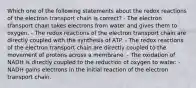 Which one of the following statements about the redox reactions of the electron transport chain is correct? - The electron transport chain takes electrons from water and gives them to oxygen. - The redox reactions of the electron transport chain are directly coupled with the synthesis of ATP. - The redox reactions of the electron transport chain are directly coupled to the movement of protons across a membrane. - The oxidation of NADH is directly coupled to the reduction of oxygen to water. - NADH gains electrons in the initial reaction of the electron transport chain.