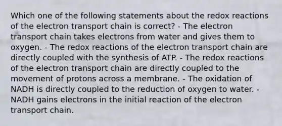 Which one of the following statements about the redox reactions of the electron transport chain is correct? - The electron transport chain takes electrons from water and gives them to oxygen. - The redox reactions of the electron transport chain are directly coupled with the synthesis of ATP. - The redox reactions of the electron transport chain are directly coupled to the movement of protons across a membrane. - The oxidation of NADH is directly coupled to the reduction of oxygen to water. - NADH gains electrons in the initial reaction of the electron transport chain.