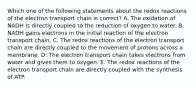 Which one of the following statements about the redox reactions of the electron transport chain is correct? A. The oxidation of NADH is directly coupled to the reduction of oxygen to water. B. NADH gains electrons in the initial reaction of the electron transport chain. C. The redox reactions of the electron transport chain are directly coupled to the movement of protons across a membrane. D. The electron transport chain takes electrons from water and gives them to oxygen. E. The redox reactions of the electron transport chain are directly coupled with the synthesis of ATP.