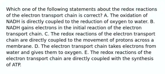 Which one of the following statements about the redox reactions of the electron transport chain is correct? A. The oxidation of NADH is directly coupled to the reduction of oxygen to water. B. NADH gains electrons in the initial reaction of the electron transport chain. C. The redox reactions of the electron transport chain are directly coupled to the movement of protons across a membrane. D. The electron transport chain takes electrons from water and gives them to oxygen. E. The redox reactions of the electron transport chain are directly coupled with the synthesis of ATP.