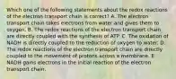 Which one of the following statements about the redox reactions of the electron transport chain is correct? A. The electron transport chain takes electrons from water and gives them to oxygen. B. The redox reactions of the electron transport chain are directly coupled with the synthesis of ATP. C. The oxidation of NADH is directly coupled to the reduction of oxygen to water. D. The redox reactions of the electron transport chain are directly coupled to the movement of protons across a membrane. E. NADH gains electrons in the initial reaction of the electron transport chain.