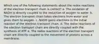 Which one of the following statements about the redox reactions of the electron transport chain is correct? a. The oxidation of NADH is directly coupled to the reduction of oxygen to water. b. The electron transport chain takes electrons from water and gives them to oxygen. c. NADH gains electrons in the initial reaction of the electron transport chain. d. The redox reactions of the electron transport chain are directly coupled with the synthesis of ATP. e. The redox reactions of the electron transport chain are directly coupled to the movement of protons across a membrane.