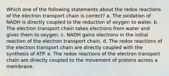 Which one of the following statements about the redox reactions of the electron transport chain is correct? a. The oxidation of NADH is directly coupled to the reduction of oxygen to water. b. The electron transport chain takes electrons from water and gives them to oxygen. c. NADH gains electrons in the initial reaction of the electron transport chain. d. The redox reactions of the electron transport chain are directly coupled with the synthesis of ATP. e. The redox reactions of the electron transport chain are directly coupled to the movement of protons across a membrane.