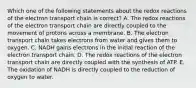 Which one of the following statements about the redox reactions of the electron transport chain is correct? A. The redox reactions of the electron transport chain are directly coupled to the movement of protons across a membrane. B. The electron transport chain takes electrons from water and gives them to oxygen. C. NADH gains electrons in the initial reaction of the electron transport chain. D. The redox reactions of the electron transport chain are directly coupled with the synthesis of ATP. E. The oxidation of NADH is directly coupled to the reduction of oxygen to water.