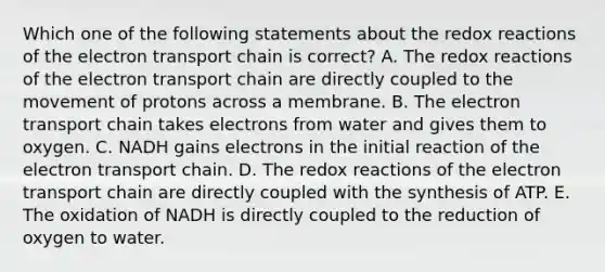 Which one of the following statements about the redox reactions of the electron transport chain is correct? A. The redox reactions of the electron transport chain are directly coupled to the movement of protons across a membrane. B. The electron transport chain takes electrons from water and gives them to oxygen. C. NADH gains electrons in the initial reaction of the electron transport chain. D. The redox reactions of the electron transport chain are directly coupled with the synthesis of ATP. E. The oxidation of NADH is directly coupled to the reduction of oxygen to water.