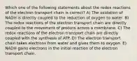 Which one of the following statements about the redox reactions of the electron transport chain is correct? A) The oxidation of NADH is directly coupled to the reduction of oxygen to water. B) The redox reactions of the electron transport chain are directly coupled to the movement of protons across a membrane. C) The redox reactions of the electron transport chain are directly coupled with the synthesis of ATP. D) The electron transport chain takes electrons from water and gives them to oxygen. E) NADH gains electrons in the initial reaction of the electron transport chain.