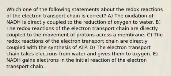 Which one of the following statements about the redox reactions of the electron transport chain is correct? A) The oxidation of NADH is directly coupled to the reduction of oxygen to water. B) The redox reactions of the electron transport chain are directly coupled to the movement of protons across a membrane. C) The redox reactions of the electron transport chain are directly coupled with the synthesis of ATP. D) The electron transport chain takes electrons from water and gives them to oxygen. E) NADH gains electrons in the initial reaction of the electron transport chain.