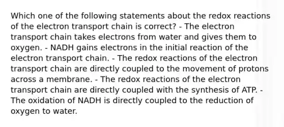 Which one of the following statements about the redox reactions of the electron transport chain is correct? - The electron transport chain takes electrons from water and gives them to oxygen. - NADH gains electrons in the initial reaction of the electron transport chain. - The redox reactions of the electron transport chain are directly coupled to the movement of protons across a membrane. - The redox reactions of the electron transport chain are directly coupled with the synthesis of ATP. - The oxidation of NADH is directly coupled to the reduction of oxygen to water.