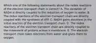 Which one of the following statements about the redox reactions of the electron transport chain is correct? A. The oxidation of NADH is directly coupled to the reduction of oxygen to water. B. The redox reactions of the electron transport chain are directly coupled with the synthesis of ATP. C. NADH gains electrons in the initial reaction of the electron transport chain. D. The redox reactions of the electron transport chain are directly coupled to the movement of protons across a membrane. E. The electron transport chain takes electrons from water and gives them to oxygen.