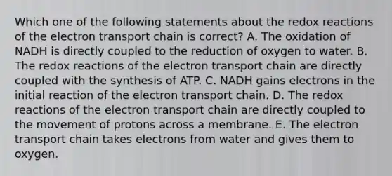 Which one of the following statements about the redox reactions of the electron transport chain is correct? A. The oxidation of NADH is directly coupled to the reduction of oxygen to water. B. The redox reactions of the electron transport chain are directly coupled with the synthesis of ATP. C. NADH gains electrons in the initial reaction of the electron transport chain. D. The redox reactions of the electron transport chain are directly coupled to the movement of protons across a membrane. E. The electron transport chain takes electrons from water and gives them to oxygen.