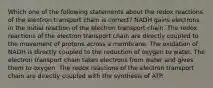 Which one of the following statements about the redox reactions of the electron transport chain is correct? NADH gains electrons in the initial reaction of the electron transport chain. The redox reactions of the electron transport chain are directly coupled to the movement of protons across a membrane. The oxidation of NADH is directly coupled to the reduction of oxygen to water. The electron transport chain takes electrons from water and gives them to oxygen. The redox reactions of the electron transport chain are directly coupled with the synthesis of ATP.