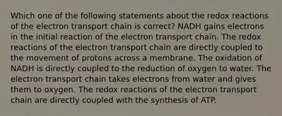 Which one of the following statements about the redox reactions of the electron transport chain is correct? NADH gains electrons in the initial reaction of the electron transport chain. The redox reactions of the electron transport chain are directly coupled to the movement of protons across a membrane. The oxidation of NADH is directly coupled to the reduction of oxygen to water. The electron transport chain takes electrons from water and gives them to oxygen. The redox reactions of the electron transport chain are directly coupled with the synthesis of ATP.