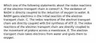 Which one of the following statements about the redox reactions of the electron transport chain is correct? A. The oxidation of NADH is directly coupled to the reduction of oxygen to water. B. NADH gains electrons in the initial reaction of the electron transport chain. C. The redox reactions of the electron transport chain are directly coupled with the synthesis of ATP. D. The redox reactions of the electron transport chain are directly coupled to the movement of protons across a membrane. E. The electron transport chain takes electrons from water and gives them to oxygen.