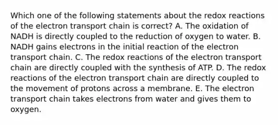 Which one of the following statements about the redox reactions of the electron transport chain is correct? A. The oxidation of NADH is directly coupled to the reduction of oxygen to water. B. NADH gains electrons in the initial reaction of the electron transport chain. C. The redox reactions of the electron transport chain are directly coupled with the synthesis of ATP. D. The redox reactions of the electron transport chain are directly coupled to the movement of protons across a membrane. E. The electron transport chain takes electrons from water and gives them to oxygen.