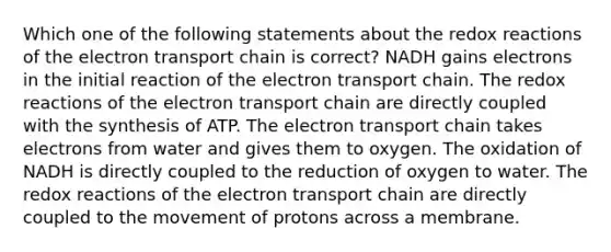 Which one of the following statements about the redox reactions of <a href='https://www.questionai.com/knowledge/k57oGBr0HP-the-electron-transport-chain' class='anchor-knowledge'>the electron transport chain</a> is correct? NADH gains electrons in the initial reaction of the electron transport chain. The redox reactions of the electron transport chain are directly coupled with the synthesis of ATP. The electron transport chain takes electrons from water and gives them to oxygen. The oxidation of NADH is directly coupled to the reduction of oxygen to water. The redox reactions of the electron transport chain are directly coupled to the movement of protons across a membrane.