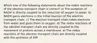 Which one of the following statements about the redox reactions of the electron transport chain is correct? a) The oxidation of NADH is directly coupled to the reduction of oxygen to water. b) NADH gains electrons in the initial reaction of the electron transport chain. c) The electron transport chain takes electrons from water and gives them to oxygen. d) The redox reactions of the electron transport chain are directly coupled to the movement of protons across a membrane. e) The redox reactions of the electron transport chain are directly coupled with the synthesis of ATP.