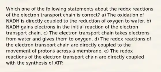 Which one of the following statements about the redox reactions of <a href='https://www.questionai.com/knowledge/k57oGBr0HP-the-electron-transport-chain' class='anchor-knowledge'>the electron transport chain</a> is correct? a) The oxidation of NADH is directly coupled to the reduction of oxygen to water. b) NADH gains electrons in the initial reaction of the electron transport chain. c) The electron transport chain takes electrons from water and gives them to oxygen. d) The redox reactions of the electron transport chain are directly coupled to the movement of protons across a membrane. e) The redox reactions of the electron transport chain are directly coupled with the synthesis of ATP.