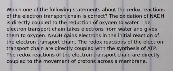 Which one of the following statements about the redox reactions of the electron transport chain is correct? The oxidation of NADH is directly coupled to the reduction of oxygen to water. The electron transport chain takes electrons from water and gives them to oxygen. NADH gains electrons in the initial reaction of the electron transport chain. The redox reactions of the electron transport chain are directly coupled with the synthesis of ATP. The redox reactions of the electron transport chain are directly coupled to the movement of protons across a membrane.