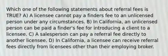 Which one of the following statements about referral fees is TRUE? A) A licensee cannot pay a finders fee to an unlicensed person under any circumstances. B) In California, an unlicensed person can be paid a finder's fee for introducing a client to a licensee. C) A salesperson can pay a referral fee directly to another licensee. D) In California, a licensee can receive referral fees directly from licensees other than their employing broker.