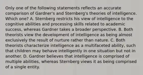 Only one of the following statements reflects an accurate comparison of Gardner's and Sternberg's theories of intelligence. Which one? A. Sternberg restricts his view of intelligence to the cognitive abilities and processing skills related to academic success, whereas Gardner takes a broader perspective. B. Both theorists view the development of intelligence as being almost exclusively the result of nurture rather than nature. C. Both theorists characterize intelligence as a multifaceted ability, such that children may behave intelligently in one situation but not in another. D. Gardner believes that intelligence is comprised of multiple abilities, whereas Sternberg views it as being comprised of a single entity.