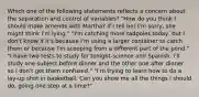 Which one of the following statements reflects a concern about the separation and control of variables? "How do you think I should make amends with Martha? If I tell her I'm sorry, she might think I'm lying." "I'm catching more tadpoles today, but I don't know if it's because I'm using a larger container to catch them or because I'm scooping from a different part of the pond." "I have two tests to study for tonight-science and Spanish. I'll study one subject before dinner and the other one after dinner so I don't get them confused." "I'm trying to learn how to do a lay-up shot in basketball. Can you show me all the things I should do, going one step at a time?"