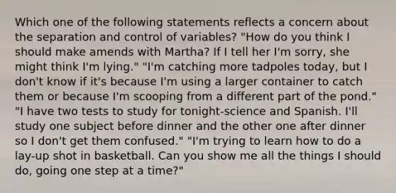 Which one of the following statements reflects a concern about the separation and control of variables? "How do you think I should make amends with Martha? If I tell her I'm sorry, she might think I'm lying." "I'm catching more tadpoles today, but I don't know if it's because I'm using a larger container to catch them or because I'm scooping from a different part of the pond." "I have two tests to study for tonight-science and Spanish. I'll study one subject before dinner and the other one after dinner so I don't get them confused." "I'm trying to learn how to do a lay-up shot in basketball. Can you show me all the things I should do, going one step at a time?"