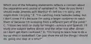 Which one of the following statements reflects a concern about the separation and control of variables? A. "How do you think I should make amends with Martha? If I tell her I'm sorry, she might think I'm lying." B. "I'm catching more tadpoles today, but I don't know if it's because I'm using a larger container to catch them or because I'm scooping from a different part of the pond." C. "I have two tests to study for tonight—science and Spanish. I'll study one subject before dinner and the other one after dinner so I don't get them confused." D. "I'm trying to learn how to do a lay-up shot in basketball. Can you show me all the things I should do, going one step at a time?"