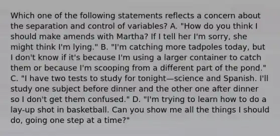 Which one of the following statements reflects a concern about the separation and control of variables? A. "How do you think I should make amends with Martha? If I tell her I'm sorry, she might think I'm lying." B. "I'm catching more tadpoles today, but I don't know if it's because I'm using a larger container to catch them or because I'm scooping from a different part of the pond." C. "I have two tests to study for tonight—science and Spanish. I'll study one subject before dinner and the other one after dinner so I don't get them confused." D. "I'm trying to learn how to do a lay-up shot in basketball. Can you show me all the things I should do, going one step at a time?"