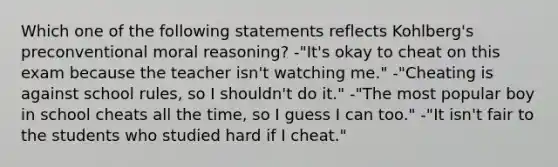 Which one of the following statements reflects Kohlberg's preconventional moral reasoning? -"It's okay to cheat on this exam because the teacher isn't watching me." -"Cheating is against school rules, so I shouldn't do it." -"The most popular boy in school cheats all the time, so I guess I can too." -"It isn't fair to the students who studied hard if I cheat."