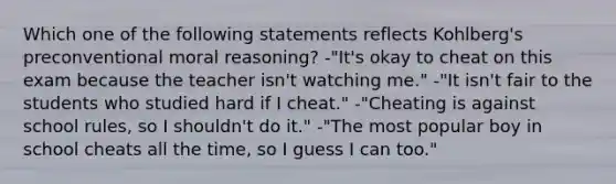 Which one of the following statements reflects Kohlberg's preconventional moral reasoning? -"It's okay to cheat on this exam because the teacher isn't watching me." -"It isn't fair to the students who studied hard if I cheat." -"Cheating is against school rules, so I shouldn't do it." -"The most popular boy in school cheats all the time, so I guess I can too."