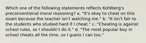 Which one of the following statements reflects Kohlberg's preconventional moral reasoning? a. "It's okay to cheat on this exam because the teacher isn't watching me." b. "It isn't fair to the students who studied hard if I cheat." c. "Cheating is against school rules, so I shouldn't do it." d. "The most popular boy in school cheats all the time, so I guess I can too."