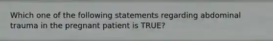 Which one of the following statements regarding abdominal trauma in the pregnant patient is TRUE?