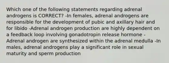 Which one of the following statements regarding adrenal androgens is CORRECT? -In females, adrenal androgens are responsible for the development of pubic and axillary hair and for libido -Adrenal androgen production are highly dependent on a feedback loop involving gonadotropin release hormone -Adrenal androgen are synthesized within the adrenal medulla -In males, adrenal androgens play a significant role in sexual maturity and sperm production