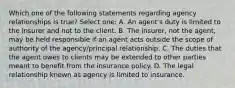 Which one of the following statements regarding agency relationships is true? Select one: A. An agent's duty is limited to the insurer and not to the client. B. The insurer, not the agent, may be held responsible if an agent acts outside the scope of authority of the agency/principal relationship. C. The duties that the agent owes to clients may be extended to other parties meant to benefit from the insurance policy. D. The legal relationship known as agency is limited to insurance.