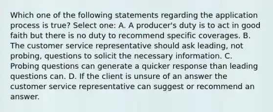 Which one of the following statements regarding the application process is true? Select one: A. A producer's duty is to act in good faith but there is no duty to recommend specific coverages. B. The customer service representative should ask leading, not probing, questions to solicit the necessary information. C. Probing questions can generate a quicker response than leading questions can. D. If the client is unsure of an answer the customer service representative can suggest or recommend an answer.