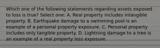 Which one of the following statements regarding assets exposed to loss is true? Select one: A. Real property includes intangible property. B. Earthquake damage to a swimming pool is an example of a personal property exposure. C. Personal property includes only tangible property. D. Lightning damage to a tree is an example of a real property loss exposure.