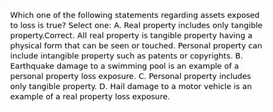 Which one of the following statements regarding assets exposed to loss is true? Select one: A. Real property includes only tangible property.Correct. All real property is tangible property having a physical form that can be seen or touched. Personal property can include intangible property such as patents or copyrights. B. Earthquake damage to a swimming pool is an example of a personal property loss exposure. C. Personal property includes only tangible property. D. Hail damage to a motor vehicle is an example of a real property loss exposure.