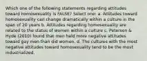 Which one of the following statements regarding attitudes toward homosexuality is FALSE? Select one: a. Attitudes toward homosexuality can change dramatically within a culture in the span of 20 years b. Attitudes regarding homosexuality are related to the status of women within a culture c. Peterson & Hyde (2010) found that men held more negative attitudes toward gay men than did women. d. The cultures with the most negative attitudes toward homosexuality tend to be the most industrialized.