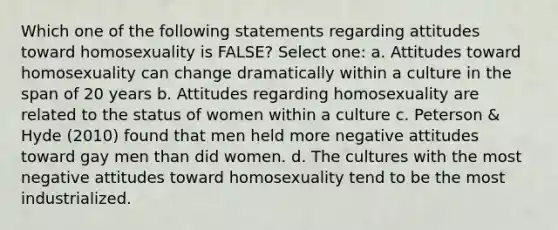 Which one of the following statements regarding attitudes toward homosexuality is FALSE? Select one: a. Attitudes toward homosexuality can change dramatically within a culture in the span of 20 years b. Attitudes regarding homosexuality are related to the status of women within a culture c. Peterson & Hyde (2010) found that men held more negative attitudes toward gay men than did women. d. The cultures with the most negative attitudes toward homosexuality tend to be the most industrialized.