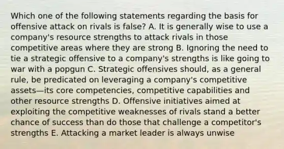 Which one of the following statements regarding the basis for offensive attack on rivals is false? A. It is generally wise to use a company's resource strengths to attack rivals in those competitive areas where they are strong B. Ignoring the need to tie a strategic offensive to a company's strengths is like going to war with a popgun C. Strategic offensives should, as a general rule, be predicated on leveraging a company's competitive assets—its core competencies, competitive capabilities and other resource strengths D. Offensive initiatives aimed at exploiting the competitive weaknesses of rivals stand a better chance of success than do those that challenge a competitor's strengths E. Attacking a market leader is always unwise